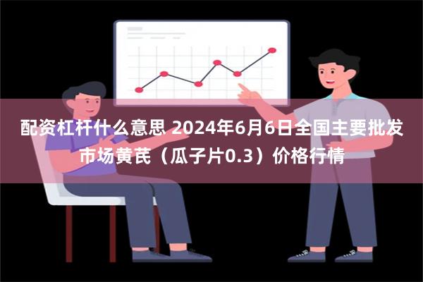 配资杠杆什么意思 2024年6月6日全国主要批发市场黄芪（瓜子片0.3）价格行情