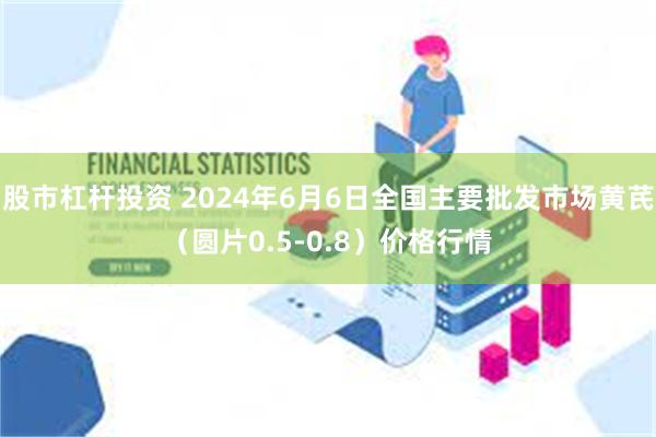 股市杠杆投资 2024年6月6日全国主要批发市场黄芪（圆片0.5-0.8）价格行情