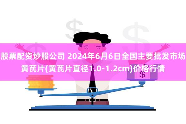 股票配资炒股公司 2024年6月6日全国主要批发市场黄芪片(黄芪片直径1.0-1.2cm)价格行情