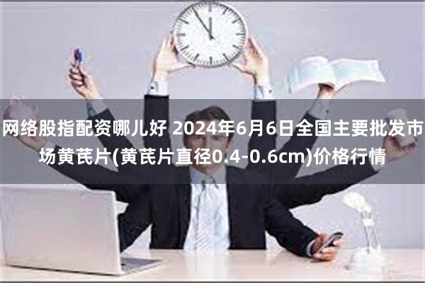 网络股指配资哪儿好 2024年6月6日全国主要批发市场黄芪片(黄芪片直径0.4-0.6cm)价格行情