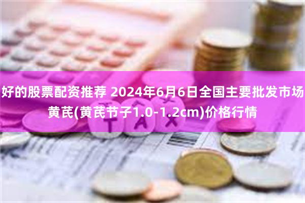 好的股票配资推荐 2024年6月6日全国主要批发市场黄芪(黄芪节子1.0-1.2cm)价格行情