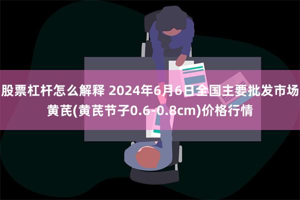 股票杠杆怎么解释 2024年6月6日全国主要批发市场黄芪(黄芪节子0.6-0.8cm)价格行情