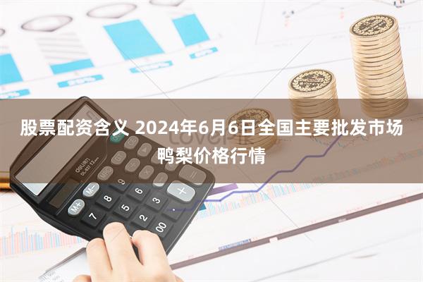 股票配资含义 2024年6月6日全国主要批发市场鸭梨价格行情