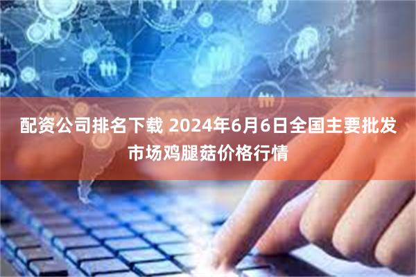 配资公司排名下载 2024年6月6日全国主要批发市场鸡腿菇价格行情