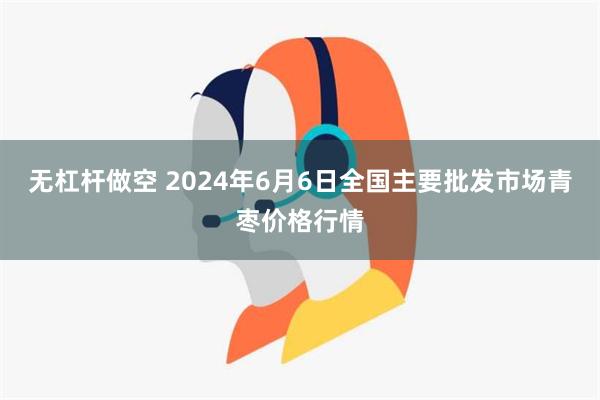 无杠杆做空 2024年6月6日全国主要批发市场青枣价格行情