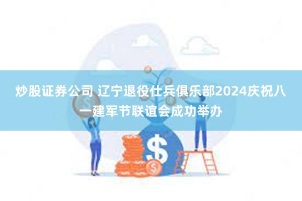 炒股证券公司 辽宁退役仕兵俱乐部2024庆祝八一建军节联谊会成功举办