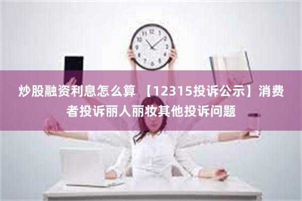 炒股融资利息怎么算 【12315投诉公示】消费者投诉丽人丽妆其他投诉问题