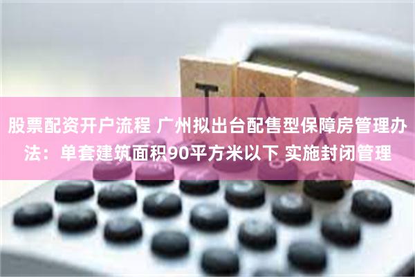 股票配资开户流程 广州拟出台配售型保障房管理办法：单套建筑面积90平方米以下 实施封闭管理