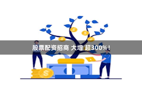 股票配资招商 大增 超300%！