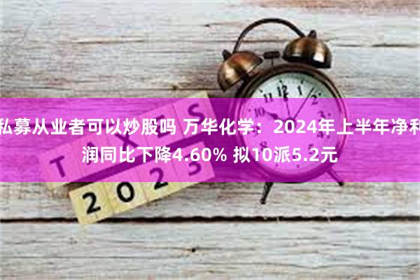 私募从业者可以炒股吗 万华化学：2024年上半年净利润同比下降4.60% 拟10派5.2元