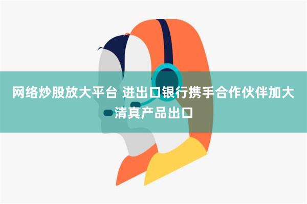 网络炒股放大平台 进出口银行携手合作伙伴加大清真产品出口