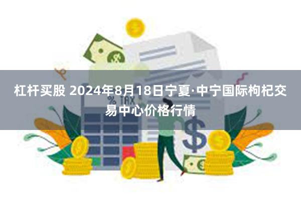 杠杆买股 2024年8月18日宁夏·中宁国际枸杞交易中心价格行情