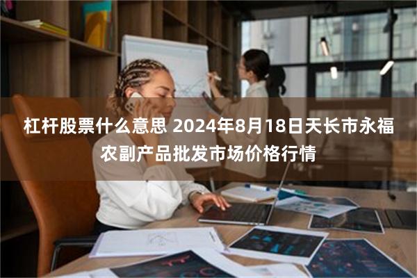 杠杆股票什么意思 2024年8月18日天长市永福农副产品批发市场价格行情