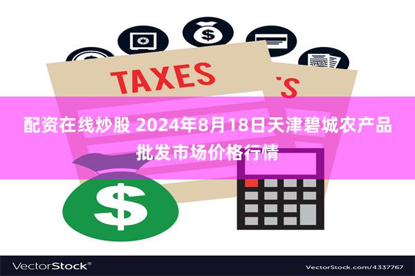 配资在线炒股 2024年8月18日天津碧城农产品批发市场价格行情