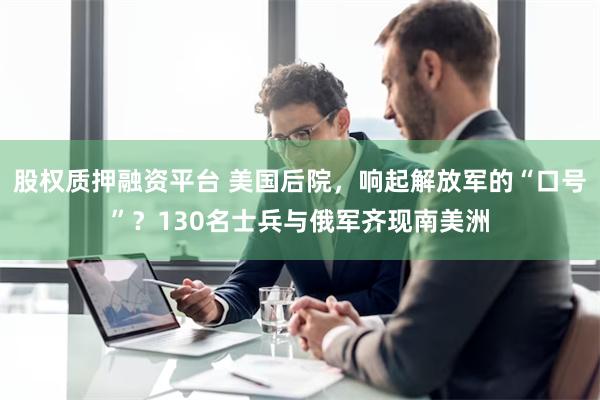 股权质押融资平台 美国后院，响起解放军的“口号”？130名士兵与俄军齐现南美洲