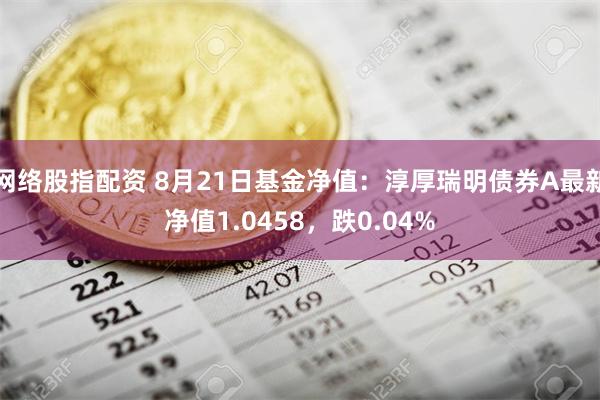 网络股指配资 8月21日基金净值：淳厚瑞明债券A最新净值1.0458，跌0.04%