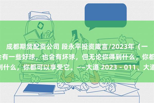 成都期货配资公司 段永平投资箴言/2023年（一） 生活就像高尔夫，你会有一些好球，也会有坏球，但无论你得到什么，你都可以享受它。——大道 2023－011、大道，茅台和 ...