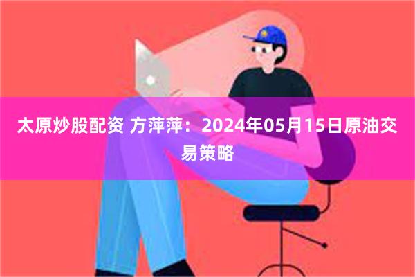 太原炒股配资 方萍萍：2024年05月15日原油交易策略