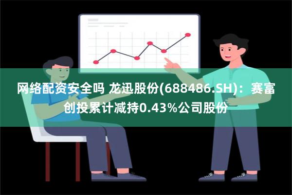 网络配资安全吗 龙迅股份(688486.SH)：赛富创投累计减持0.43%公司股份