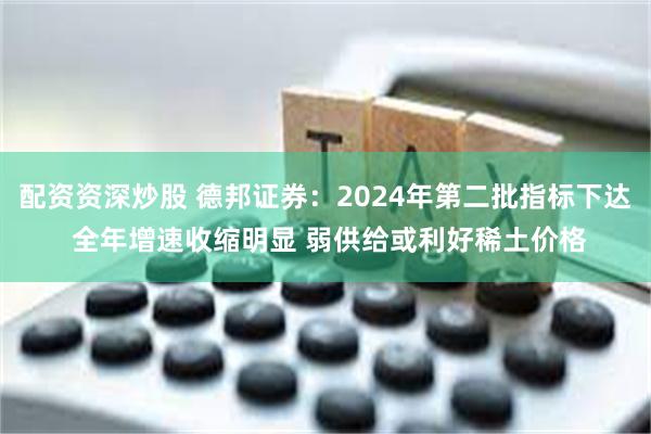 配资资深炒股 德邦证券：2024年第二批指标下达 全年增速收缩明显 弱供给或利好稀土价格