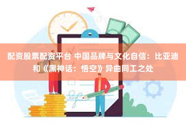 配资股票配资平台 中国品牌与文化自信：比亚迪和《黑神话：悟空》异曲同工之处