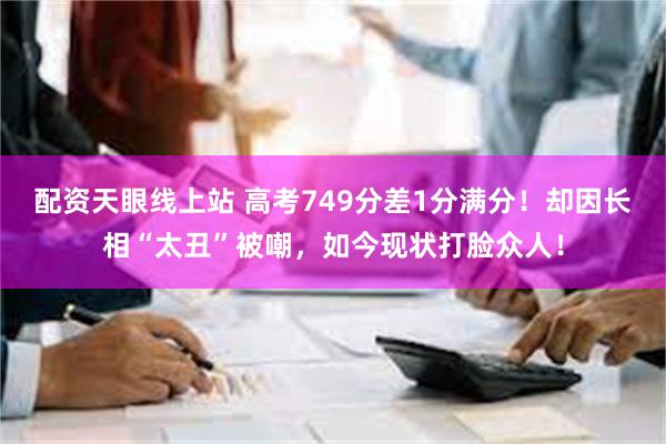 配资天眼线上站 高考749分差1分满分！却因长相“太丑”被嘲，如今现状打脸众人！