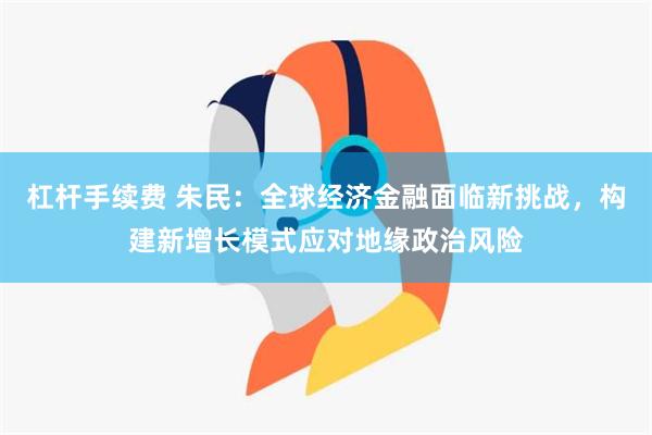 杠杆手续费 朱民：全球经济金融面临新挑战，构建新增长模式应对地缘政治风险