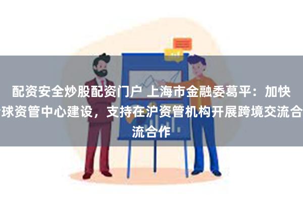 配资安全炒股配资门户 上海市金融委葛平：加快全球资管中心建设，支持在沪资管机构开展跨境交流合作