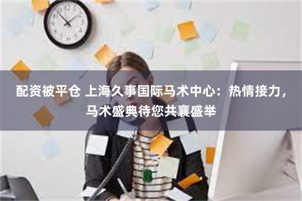 配资被平仓 上海久事国际马术中心：热情接力，马术盛典待您共襄盛举