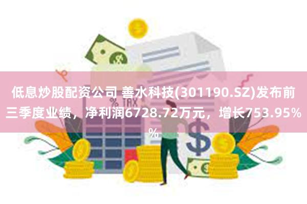 低息炒股配资公司 善水科技(301190.SZ)发布前三季度业绩，净利润6728.72万元，增长753.95%