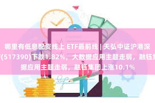 哪里有低息配资线上 ETF最前线 | 天弘中证沪港深云计算产业ETF(517390)下跌1.82%，大数据应用主题走弱，融钰集团上涨10.1%