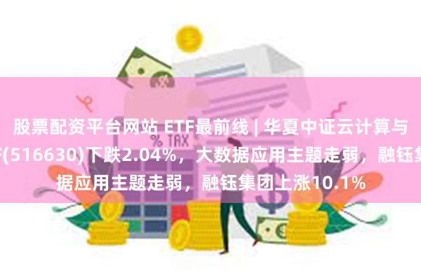 股票配资平台网站 ETF最前线 | 华夏中证云计算与大数据主题ETF(516630)下跌2.04%，大数据应用主题走弱，融钰集团上涨10.1%