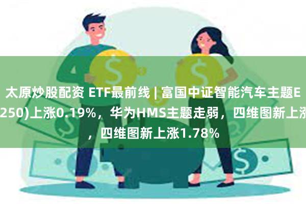 太原炒股配资 ETF最前线 | 富国中证智能汽车主题ETF(515250)上涨0.19%，华为HMS主题走弱，四维图新上涨1.78%