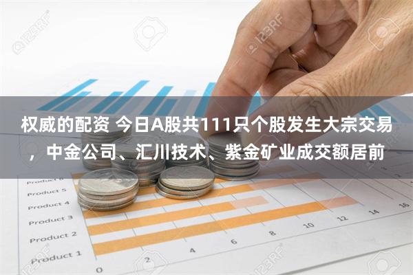 权威的配资 今日A股共111只个股发生大宗交易，中金公司、汇川技术、紫金矿业成交额居前