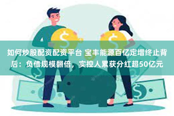 如何炒股配资配资平台 宝丰能源百亿定增终止背后：负债规模翻倍，实控人累获分红超50亿元