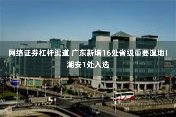 网络证劵杠杆渠道 广东新增16处省级重要湿地！潮安1处入选