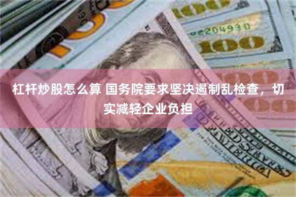 杠杆炒股怎么算 国务院要求坚决遏制乱检查，切实减轻企业负担