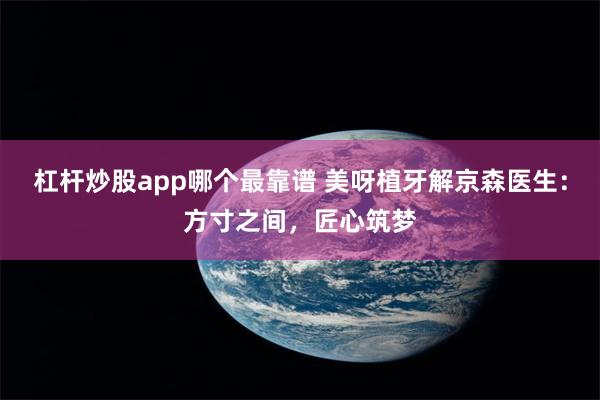 杠杆炒股app哪个最靠谱 美呀植牙解京森医生：方寸之间，匠心筑梦