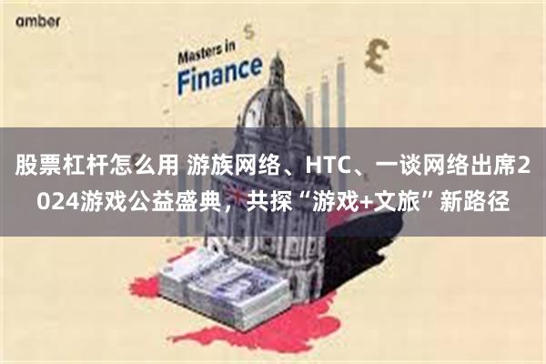 股票杠杆怎么用 游族网络、HTC、一谈网络出席2024游戏公益盛典，共探“游戏+文旅”新路径