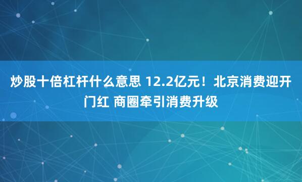 炒股十倍杠杆什么意思 12.2亿元！北京消费迎开门红 商圈牵引消费升级