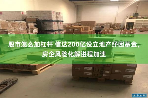 股市怎么加杠杆 信达200亿设立地产纾困基金，房企风险化解进程加速