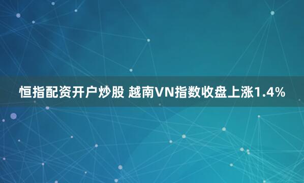 恒指配资开户炒股 越南VN指数收盘上涨1.4%