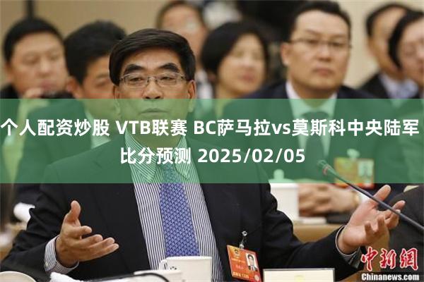 个人配资炒股 VTB联赛 BC萨马拉vs莫斯科中央陆军 比分预测 2025/02/05