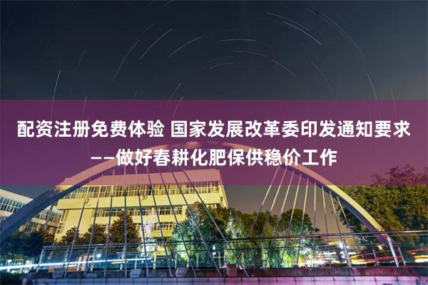 配资注册免费体验 国家发展改革委印发通知要求——做好春耕化肥保供稳价工作