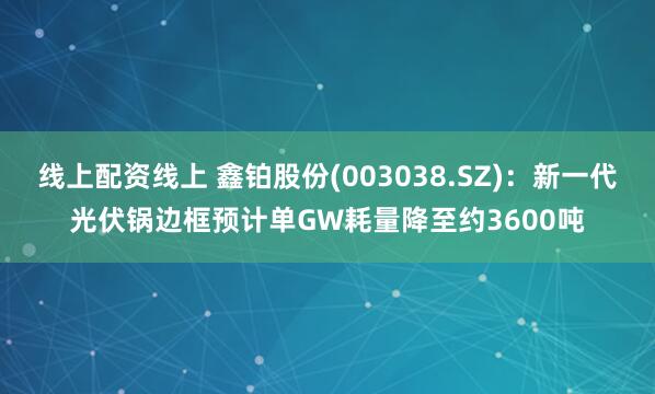 线上配资线上 鑫铂股份(003038.SZ)：新一代光伏锅边框预计单GW耗量降至约3600吨