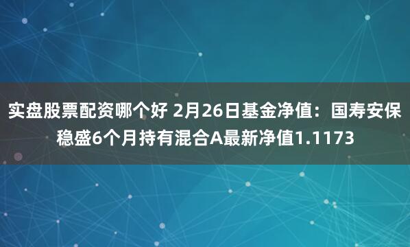 实盘股票配资哪个好 2月26日基金净值：国寿安保稳盛6个月持有混合A最新净值1.1173