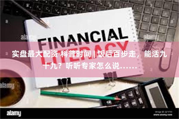 实盘最大配资 科普时间 | 饭后百步走，能活九十九？听听专家怎么说……