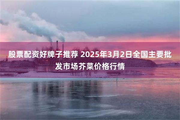 股票配资好牌子推荐 2025年3月2日全国主要批发市场芥菜价格行情