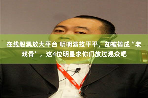 在线股票放大平台 明明演技平平，却被捧成“老戏骨”，这4位明星求你们放过观众吧