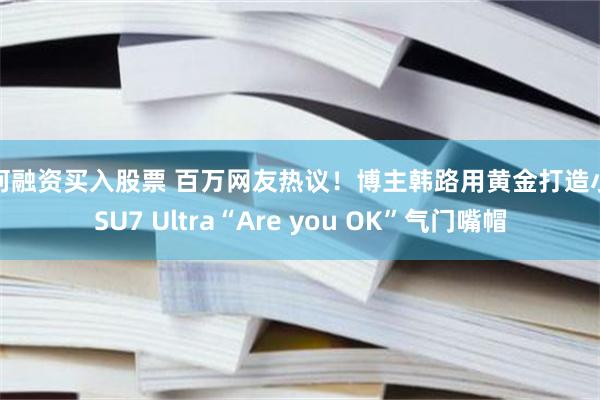 如何融资买入股票 百万网友热议！博主韩路用黄金打造小米SU7 Ultra“Are you OK”气门嘴帽